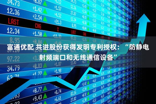 富通优配 共进股份获得发明专利授权：“防静电射频端口和无线通信设备”