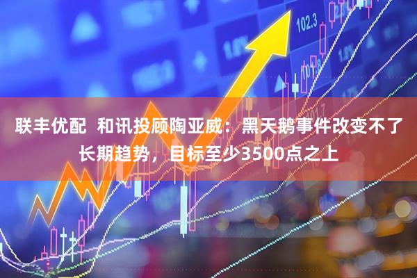 联丰优配  和讯投顾陶亚威：黑天鹅事件改变不了长期趋势，目标至少3500点之上