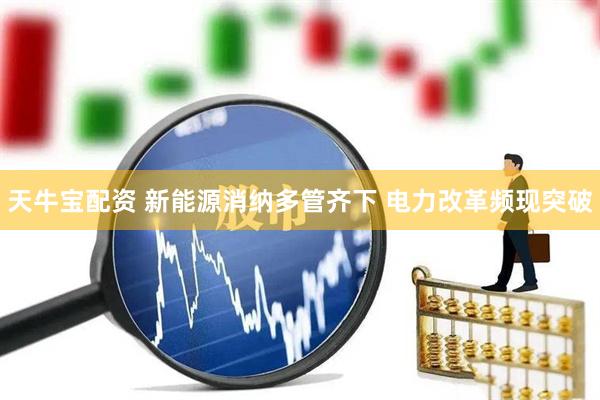 天牛宝配资 新能源消纳多管齐下 电力改革频现突破