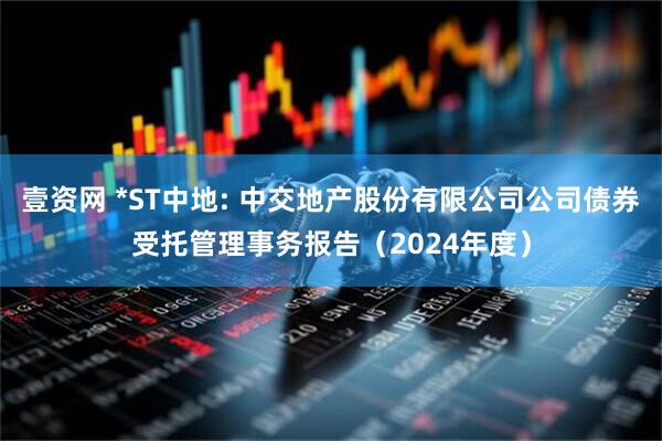 壹资网 *ST中地: 中交地产股份有限公司公司债券受托管理事务报告（2024年度）