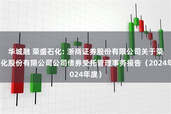 华城融 荣盛石化: 浙商证券股份有限公司关于荣盛石化股份有限公司公司债券受托管理事务报告（2024年度）