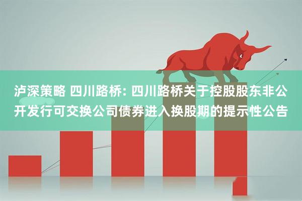 泸深策略 四川路桥: 四川路桥关于控股股东非公开发行可交换公司债券进入换股期的提示性公告