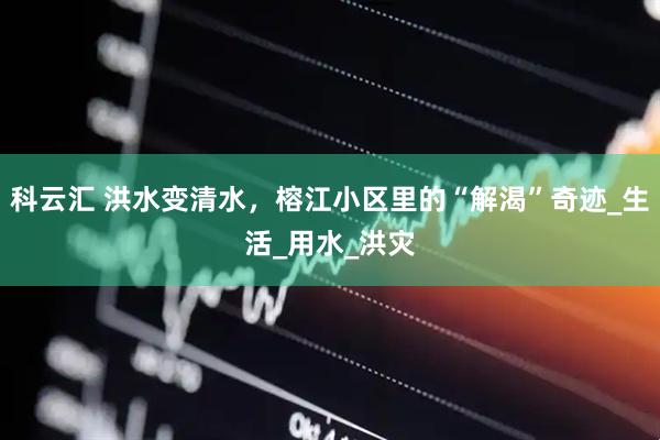 科云汇 洪水变清水，榕江小区里的“解渴”奇迹_生活_用水_洪灾