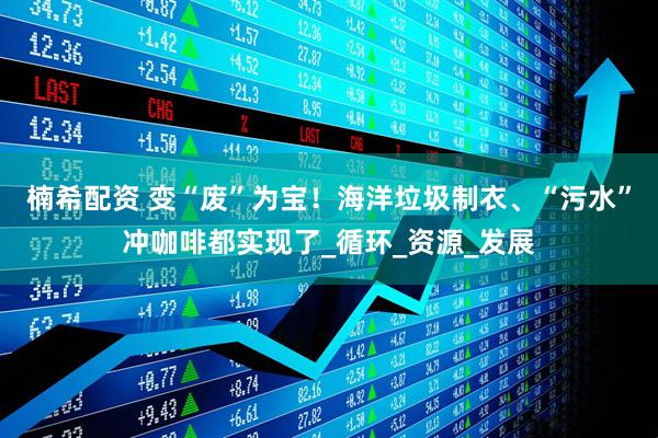 楠希配资 变“废”为宝！海洋垃圾制衣、“污水”冲咖啡都实现了_循环_资源_发展