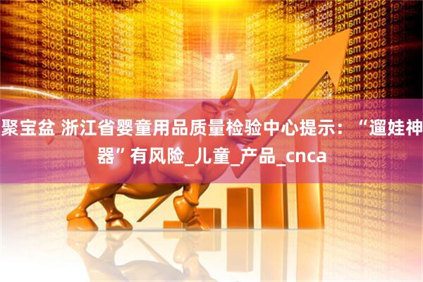 聚宝盆 浙江省婴童用品质量检验中心提示：“遛娃神器”有风险_儿童_产品_cnca