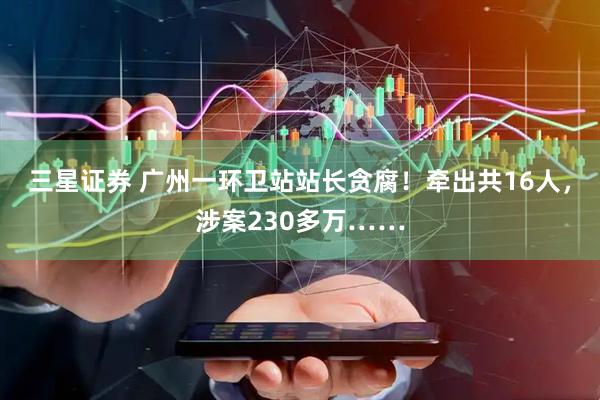 三星证券 广州一环卫站站长贪腐！牵出共16人，涉案230多万……
