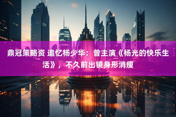 鼎冠策略资 追忆杨少华：曾主演《杨光的快乐生活》，不久前出镜身形消瘦
