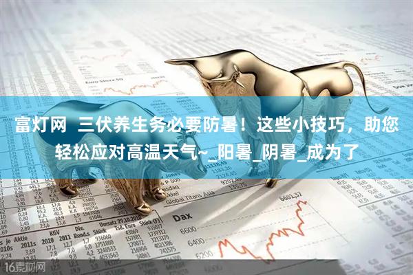 富灯网  三伏养生务必要防暑！这些小技巧，助您轻松应对高温天气~_阳暑_阴暑_成为了