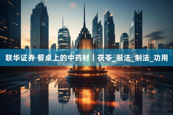 联华证券 餐桌上的中药材｜茯苓_服法_制法_功用