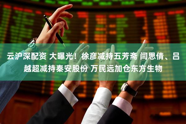 云沪深配资 大曝光！徐彦减持五芳斋 闫思倩、吕越超减持秦安股份 万民远加仓东方生物