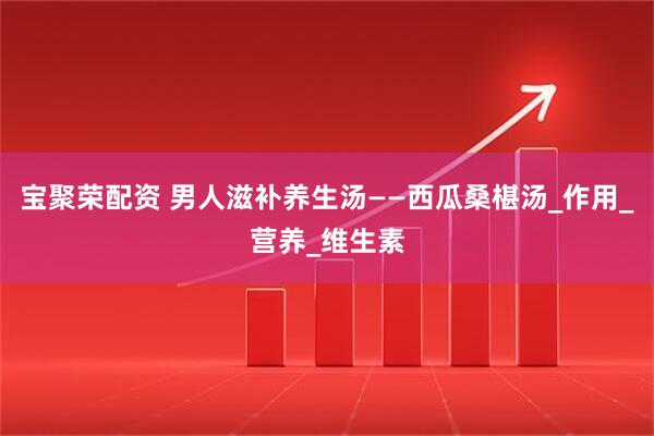 宝聚荣配资 男人滋补养生汤——西瓜桑椹汤_作用_营养_维生素