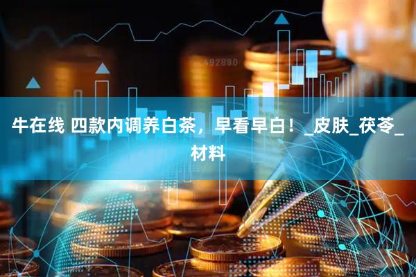 牛在线 四款内调养白茶，早看早白！_皮肤_茯苓_材料