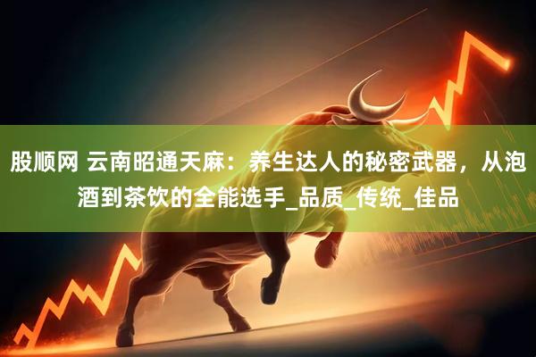 股顺网 云南昭通天麻：养生达人的秘密武器，从泡酒到茶饮的全能选手_品质_传统_佳品