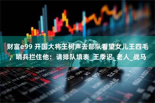 财富e99 开国大将王树声去部队看望女儿王四毛，哨兵拦住他：请排队填表_王季迟_老人_战马