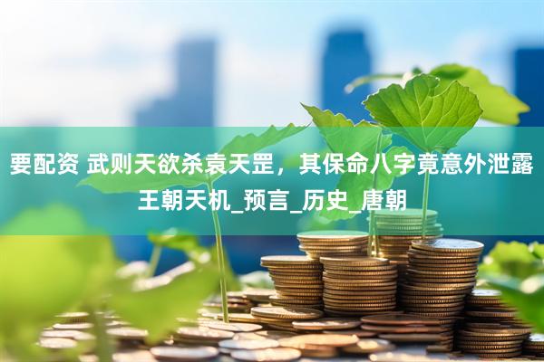 要配资 武则天欲杀袁天罡，其保命八字竟意外泄露王朝天机_预言_历史_唐朝