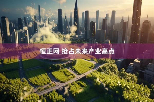 恒正网 抢占未来产业高点