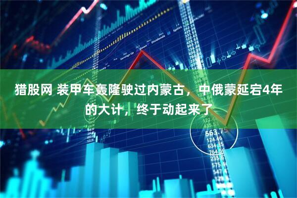 猎股网 装甲车轰隆驶过内蒙古，中俄蒙延宕4年的大计，终于动起来了