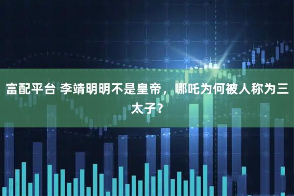 富配平台 李靖明明不是皇帝，哪吒为何被人称为三太子？