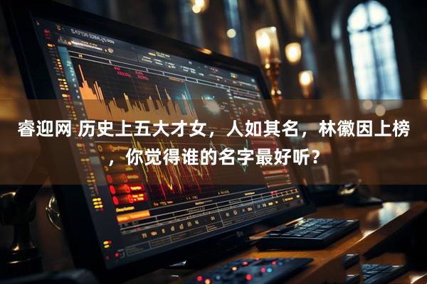 睿迎网 历史上五大才女，人如其名，林徽因上榜，你觉得谁的名字最好听？