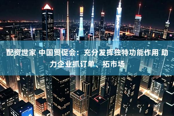 配资世家 中国贸促会：充分发挥独特功能作用 助力企业抓订单、拓市场