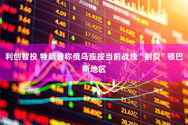 利创智投 特朗普称俄乌应按当前战线“割裂”顿巴斯地区