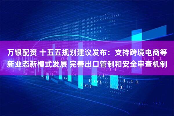万银配资 十五五规划建议发布：支持跨境电商等新业态新模式发展 完善出口管制和安全审查机制