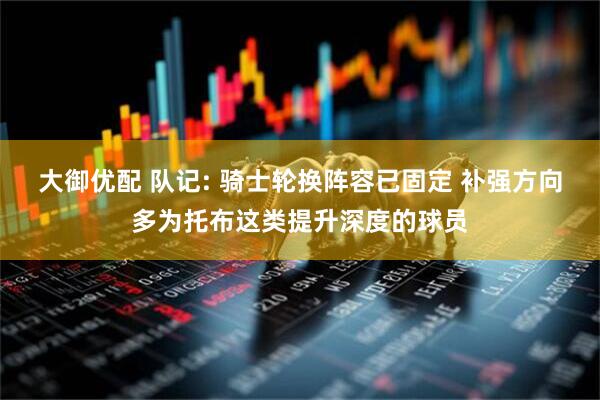 大御优配 队记: 骑士轮换阵容已固定 补强方向多为托布这类提升深度的球员